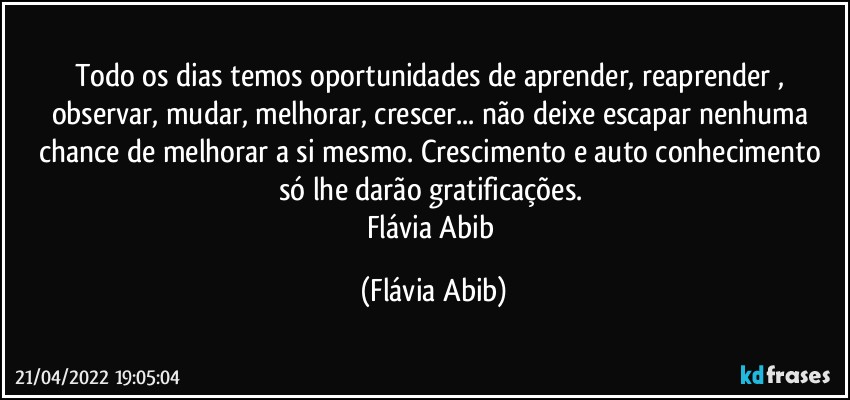 Todo os dias temos oportunidades de aprender, reaprender , observar, mudar, melhorar, crescer... não deixe escapar nenhuma chance de melhorar a si mesmo. Crescimento e auto conhecimento só lhe darão gratificações. 
Flávia Abib (Flávia Abib)