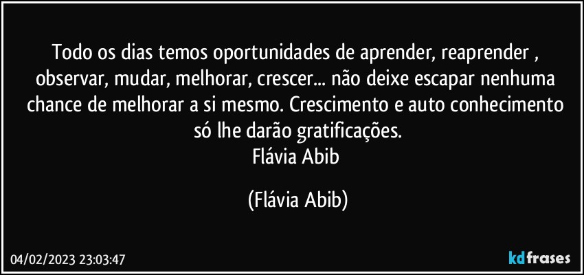 Todo os dias temos oportunidades de aprender, reaprender , observar, mudar, melhorar, crescer... não deixe escapar nenhuma chance de melhorar a si mesmo. Crescimento e auto conhecimento só lhe darão gratificações.
Flávia Abib (Flávia Abib)