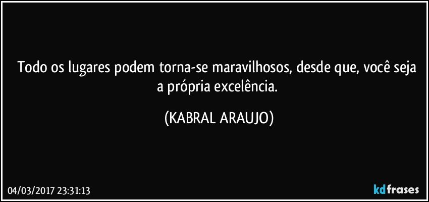 Todo os lugares podem torna-se maravilhosos, desde que, você seja a própria excelência. (KABRAL ARAUJO)