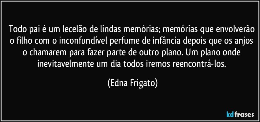 Todo pai é um lecelão de lindas memórias; memórias que envolverão o filho com o inconfundível perfume de infância depois que os anjos o chamarem para fazer parte de outro plano. Um plano onde inevitavelmente um dia todos iremos reencontrá-los. (Edna Frigato)