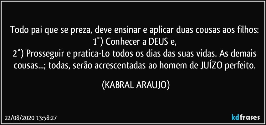 Todo pai que se preza, deve ensinar e aplicar duas cousas aos filhos: 
1°) Conhecer a DEUS e, 
2°) Prosseguir e pratica-Lo todos os dias das suas vidas. As demais cousas...; todas, serão acrescentadas ao homem de JUÍZO perfeito. (KABRAL ARAUJO)