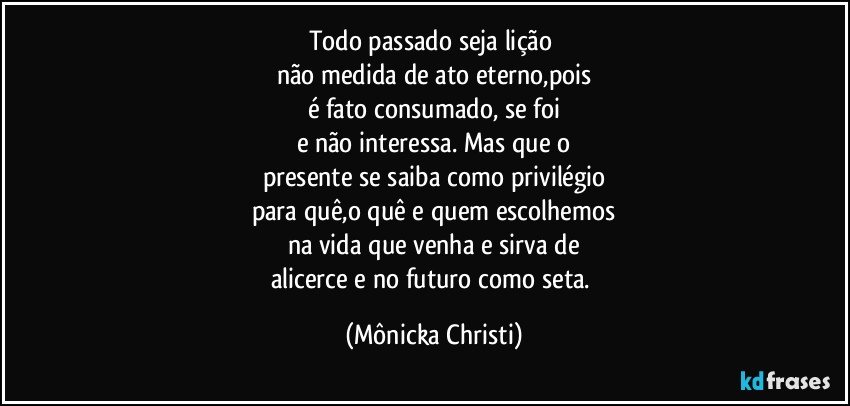 Todo passado seja lição 
não medida de ato eterno,pois
é fato consumado, se foi
e não interessa. Mas que o
presente se saiba como privilégio
para quê,o quê e quem escolhemos
na vida que venha  e sirva de
alicerce e no futuro como seta. (Mônicka Christi)