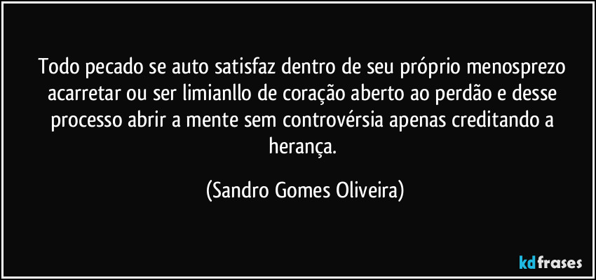 Todo pecado se auto satisfaz dentro de seu próprio menosprezo acarretar ou ser limianllo de coração aberto ao perdão e desse processo abrir a mente sem controvérsia apenas creditando a herança. (Sandro Gomes Oliveira)