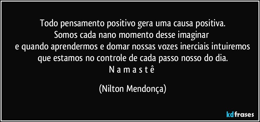 Todo pensamento positivo gera uma causa positiva.
Somos cada nano momento desse imaginar 
 e quando aprendermos e domar nossas vozes inerciais intuiremos que estamos no controle de cada passo nosso do dia.
N a m a s t ê (Nilton Mendonça)