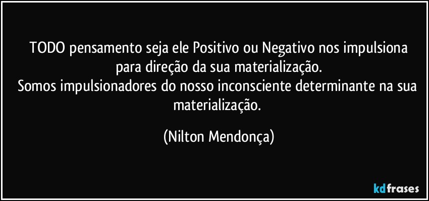 ⁠TODO pensamento seja ele Positivo ou Negativo nos impulsiona para direção da sua materialização.
Somos impulsionadores do nosso inconsciente determinante na sua materialização. (Nilton Mendonça)