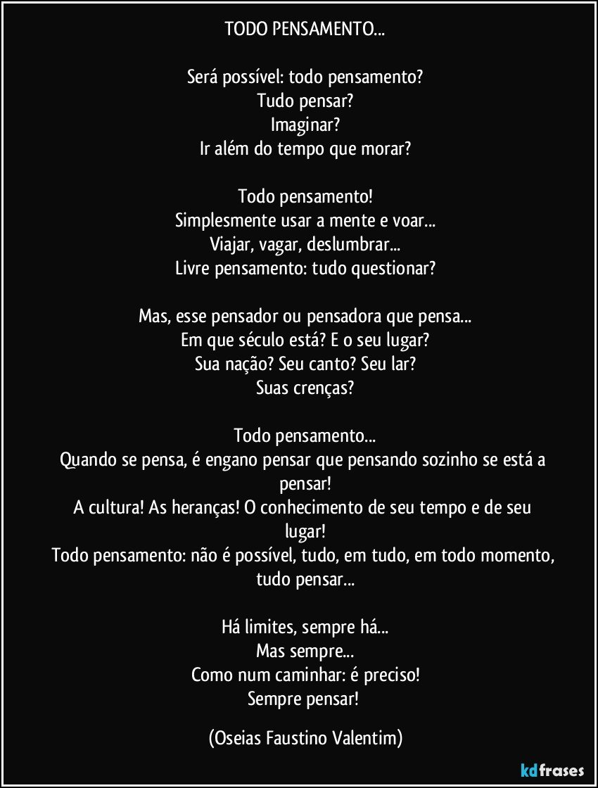 TODO PENSAMENTO...

Será possível: todo pensamento?
Tudo pensar?
Imaginar?
Ir além do tempo que morar?

Todo pensamento!
Simplesmente usar a mente e voar...
Viajar, vagar, deslumbrar...
Livre pensamento: tudo questionar?

Mas, esse pensador ou pensadora que pensa...
Em que século está? E o seu lugar?
Sua nação? Seu canto? Seu lar?
Suas crenças?

Todo pensamento...
Quando se pensa, é engano pensar que pensando sozinho se está a pensar!
A cultura! As heranças! O conhecimento de seu tempo e de seu lugar!
Todo pensamento: não é possível, tudo, em tudo, em todo momento, tudo pensar...

Há limites, sempre há...
Mas sempre...
Como num caminhar: é preciso!
Sempre pensar! (Oseias Faustino Valentim)