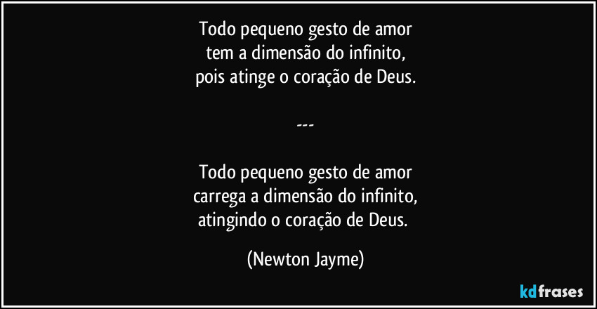 Todo pequeno gesto de amor
tem a dimensão do infinito,
pois atinge o coração de Deus.

---

Todo pequeno gesto de amor
carrega a dimensão do infinito,
atingindo o coração de Deus. (Newton Jayme)