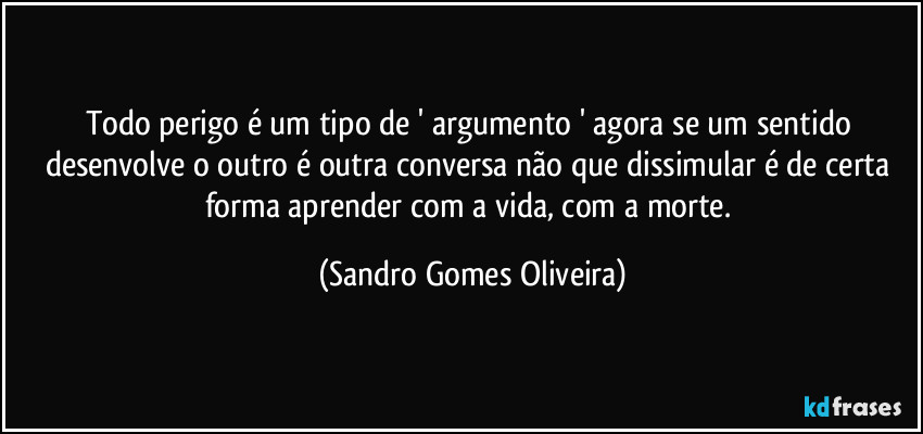 Todo perigo é um tipo de ' argumento ' agora se um sentido desenvolve o outro é outra conversa não que dissimular é de certa forma aprender com a vida, com a morte. (Sandro Gomes Oliveira)