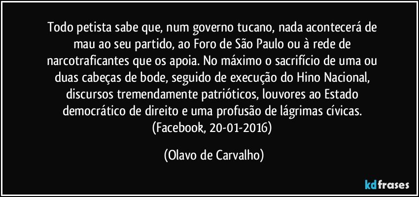 Todo petista sabe que, num governo tucano, nada acontecerá de mau ao seu partido, ao Foro de São Paulo ou à rede de narcotraficantes que os apoia. No máximo o sacrifício de uma ou duas cabeças de bode, seguido de execução do Hino Nacional, discursos tremendamente patrióticos, louvores ao Estado democrático de direito e uma profusão de lágrimas cívicas. (Facebook, 20-01-2016) (Olavo de Carvalho)