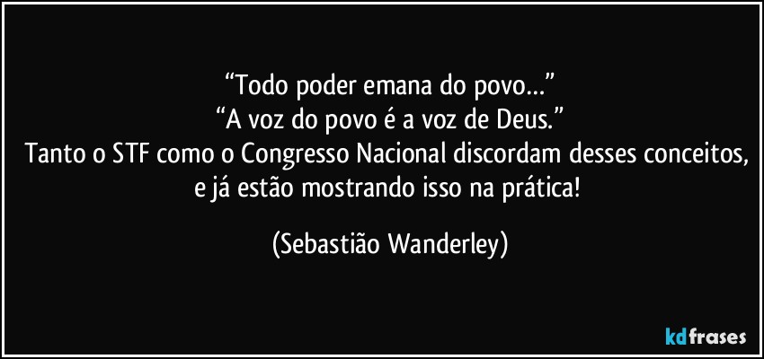 “Todo poder emana do povo…”
“A voz do povo é a voz de Deus.”
Tanto o STF como o Congresso Nacional discordam desses conceitos, e já estão mostrando isso na prática! (Sebastião Wanderley)