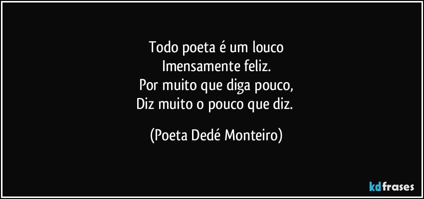 Todo poeta é um louco
Imensamente feliz.
Por muito que diga pouco,
Diz muito o pouco que diz. (Poeta Dedé Monteiro)