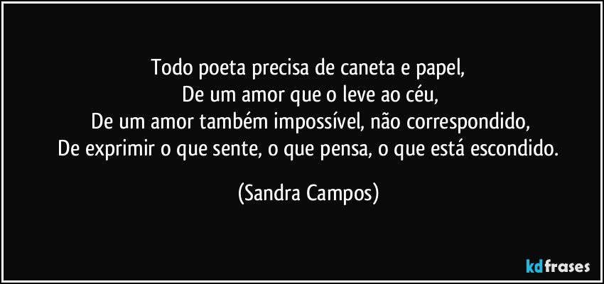 Todo poeta precisa de caneta e papel,
 De um amor que o leve ao céu,
 De um amor também impossível, não correspondido,
 De exprimir o que sente, o que pensa, o que está escondido. (Sandra Campos)