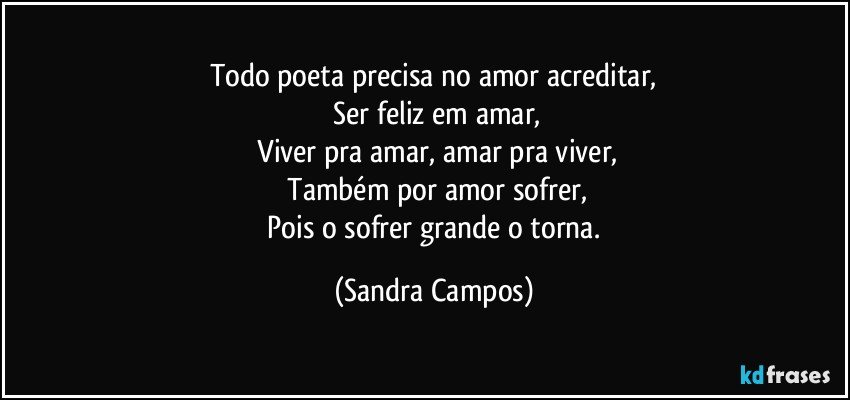 Todo poeta precisa no amor acreditar,
 Ser feliz em amar,
 Viver pra amar, amar pra viver,
 Também por amor sofrer,
 Pois o sofrer grande o torna. (Sandra Campos)