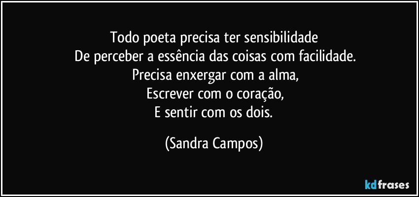 Todo poeta precisa ter sensibilidade
 De perceber a essência das coisas com facilidade.
 Precisa enxergar com a alma,
 Escrever com o coração,
 E sentir com os dois. (Sandra Campos)