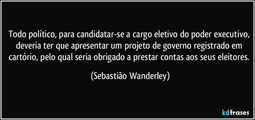 Todo político, para candidatar-se a cargo eletivo do poder executivo, deveria ter que apresentar um projeto de governo registrado em cartório, pelo qual seria obrigado a prestar contas aos seus eleitores. (Sebastião Wanderley)