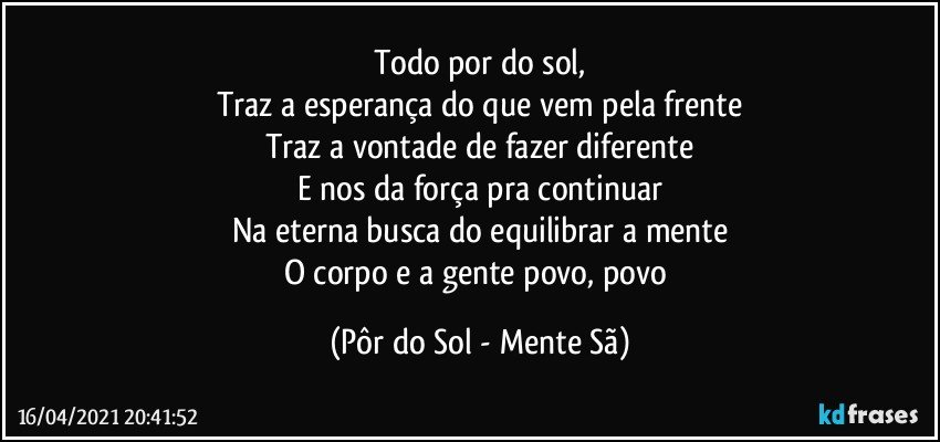 Todo por do sol,
Traz a esperança do que vem pela frente
Traz a vontade de fazer diferente
E nos da força pra continuar
Na eterna busca do equilibrar a mente
O corpo e a gente povo, povo (Pôr do Sol - Mente Sã)