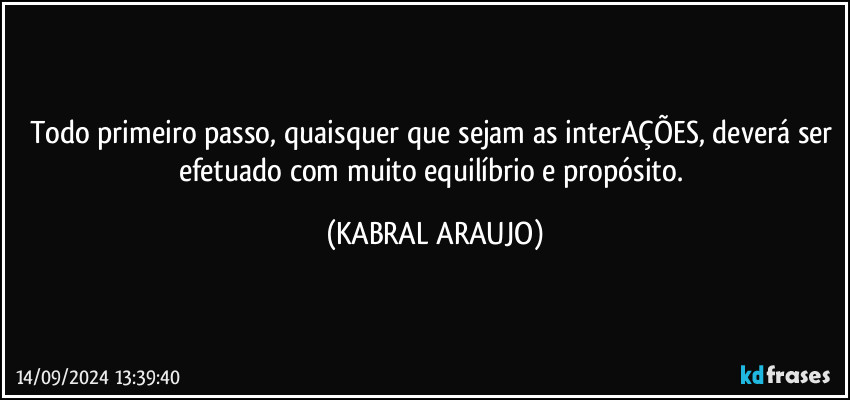 Todo primeiro passo, quaisquer que sejam as interAÇÕES, deverá ser efetuado com muito equilíbrio e propósito. (KABRAL ARAUJO)