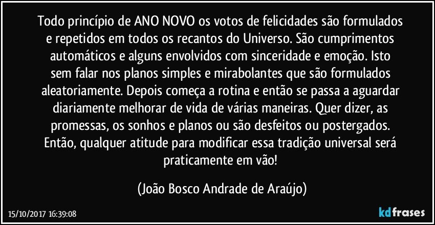 Todo princípio de ANO NOVO os votos de felicidades são formulados e repetidos em todos os recantos do Universo. São cumprimentos automáticos e alguns envolvidos com sinceridade e emoção.  Isto sem falar nos planos simples e mirabolantes que são formulados aleatoriamente. Depois começa a rotina e então se passa a aguardar diariamente melhorar de vida de várias maneiras. Quer dizer, as promessas, os sonhos e planos ou são desfeitos ou postergados. Então, qualquer atitude para modificar essa tradição universal será praticamente em vão! (João Bosco Andrade de Araújo)