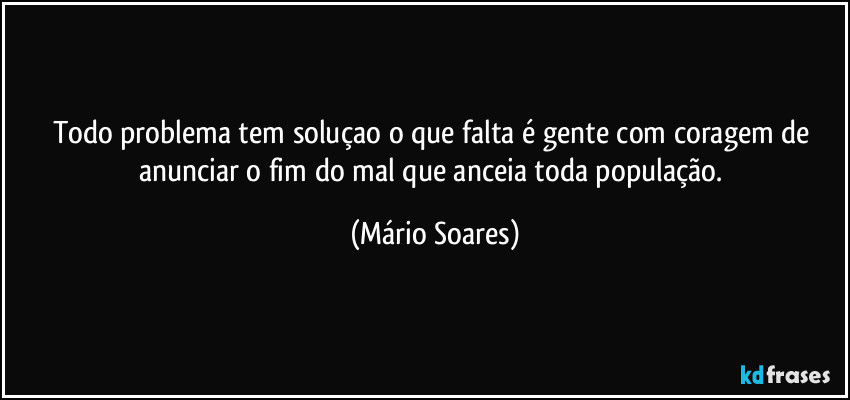 Todo problema tem soluçao o que falta é gente com coragem de anunciar o fim do mal que anceia toda população. (Mário Soares)