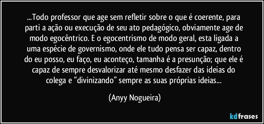 ...Todo professor que age sem refletir sobre o que é coerente, para parti a ação ou execução de seu ato pedagógico, obviamente age de modo egocêntrico. E o egocentrismo de modo geral, esta ligada a uma espécie de governismo, onde ele tudo pensa ser capaz, dentro do eu posso, eu faço, eu aconteço, tamanha é a presunção; que ele é capaz de sempre desvalorizar até mesmo desfazer das ideias do colega e “divinizando” sempre as suas próprias ideias... (Anyy Nogueira)