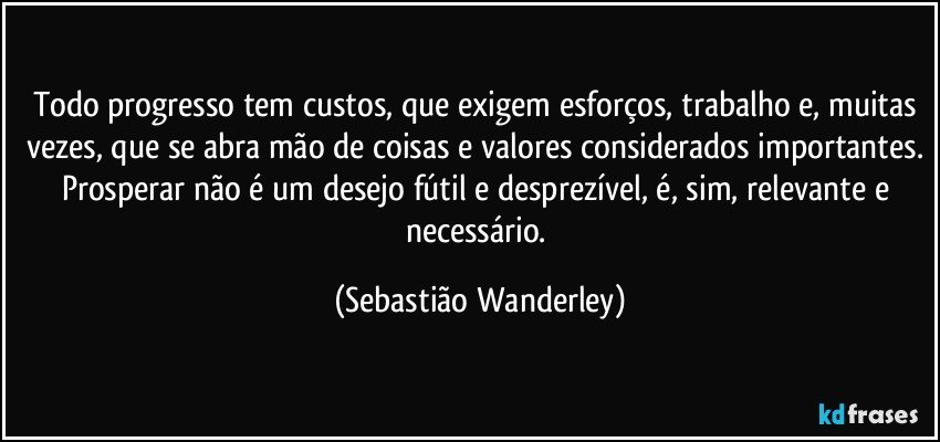 Todo progresso tem custos, que exigem esforços, trabalho e, muitas vezes, que se abra mão de coisas e valores considerados importantes. Prosperar não é um desejo fútil e desprezível, é, sim, relevante e necessário. (Sebastião Wanderley)