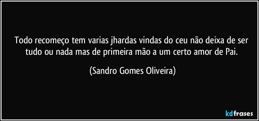 Todo recomeço tem varias jhardas vindas do ceu não deixa de ser tudo ou nada mas de primeira mão a um certo amor de Pai. (Sandro Gomes Oliveira)