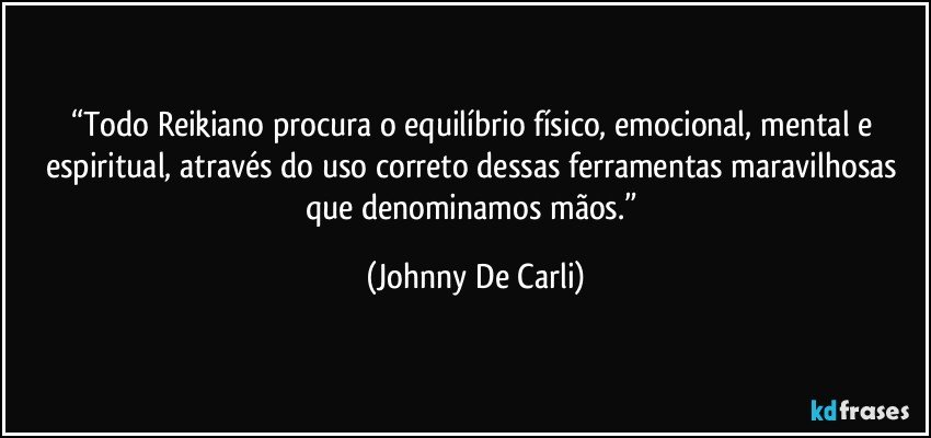 “Todo Reikiano procura o equilíbrio físico, emocional, mental e espiritual, através do uso correto dessas ferramentas maravilhosas que denominamos mãos.” (Johnny De Carli)