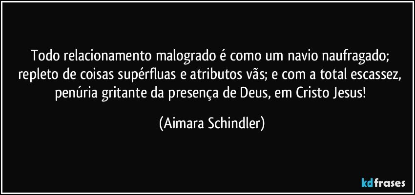 Todo relacionamento malogrado é como um navio naufragado; repleto de coisas supérfluas e atributos vãs;  e com a total escassez, penúria gritante da presença de Deus, em Cristo Jesus! (Aimara Schindler)