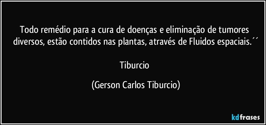 Todo remédio para a cura de doenças e eliminação de tumores diversos, estão contidos nas plantas, através de Fluidos espaciais.´´

Tiburcio (Gerson Carlos Tiburcio)