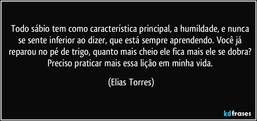 Todo sábio tem como característica principal, a humildade, e nunca se sente inferior ao dizer, que está sempre aprendendo. Você já reparou no pé de trigo, quanto mais cheio ele fica mais ele se dobra? Preciso praticar mais essa lição em minha vida. (Elias Torres)