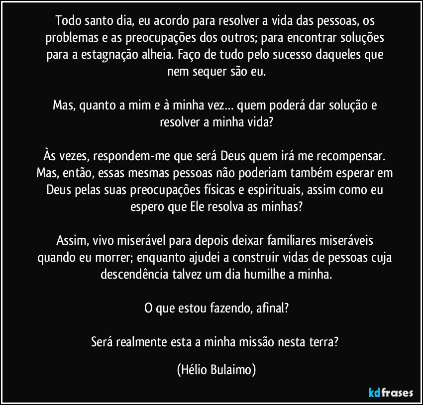 Todo santo dia, eu acordo para resolver a vida das pessoas, os problemas e as preocupações dos outros; para encontrar soluções para a estagnação alheia. Faço de tudo pelo sucesso daqueles que nem sequer são eu.

Mas, quanto a mim e à minha vez… quem poderá dar solução e resolver a minha vida?

Às vezes, respondem-me que será Deus quem irá me recompensar. Mas, então, essas mesmas pessoas não poderiam também esperar em Deus pelas suas preocupações físicas e espirituais, assim como eu espero que Ele resolva as minhas?

Assim, vivo miserável para depois deixar familiares miseráveis quando eu morrer; enquanto ajudei a construir vidas de pessoas cuja descendência talvez um dia humilhe a minha.

O que estou fazendo, afinal?

Será realmente esta a minha missão nesta terra? (Hélio Bulaimo)