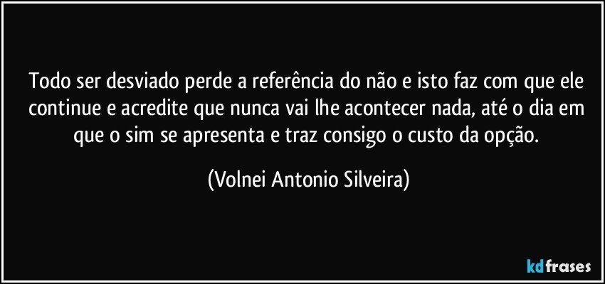 Todo ser desviado perde a referência do não e isto faz com que ele continue e acredite que nunca vai lhe acontecer nada, até o dia em que o sim se apresenta e traz consigo o custo da opção. (Volnei Antonio Silveira)