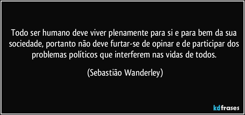 Todo ser humano deve viver plenamente para si e para bem da sua sociedade, portanto não deve furtar-se de opinar e de participar dos problemas políticos que interferem nas vidas de todos. (Sebastião Wanderley)