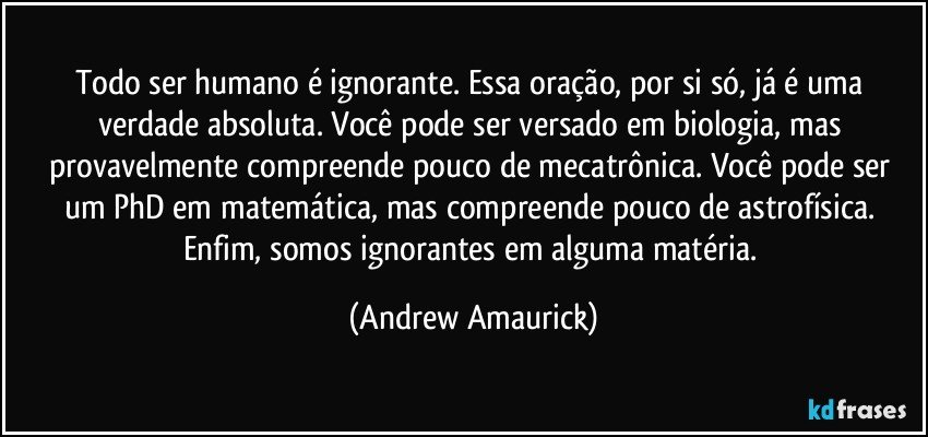 Todo ser humano é ignorante. Essa oração, por si só, já é uma verdade absoluta. Você pode ser versado em biologia, mas provavelmente compreende pouco de mecatrônica. Você pode ser um PhD em matemática, mas compreende pouco de astrofísica. Enfim, somos ignorantes em alguma matéria. (Andrew Amaurick)