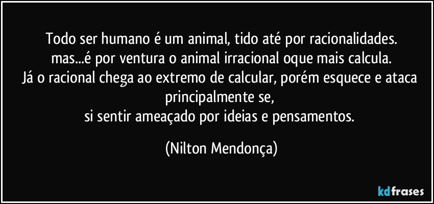 Todo ser humano é um animal, tido até por racionalidades.
mas...é por ventura o animal irracional oque mais calcula.
Já o racional chega ao extremo de calcular, porém esquece e ataca principalmente se, 
si sentir ameaçado por ideias e pensamentos. (Nilton Mendonça)