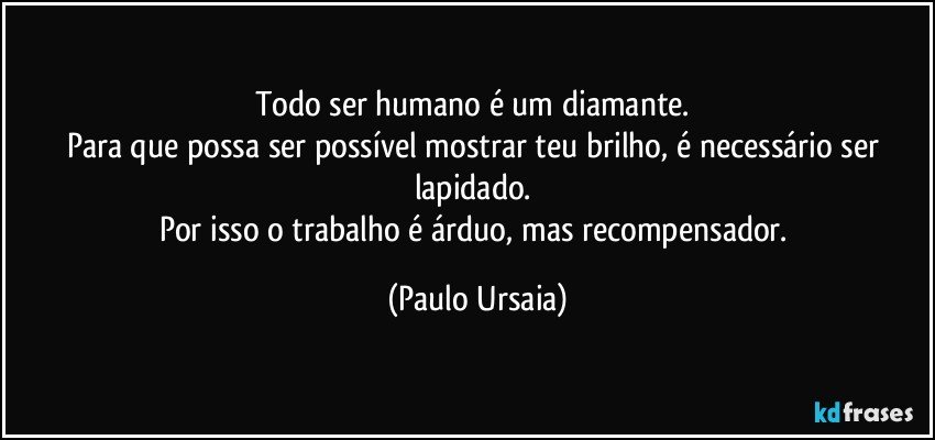 Todo ser humano é um diamante. 
Para que possa ser possível mostrar teu brilho, é necessário ser lapidado. 
Por isso o trabalho é árduo, mas recompensador. (Paulo Ursaia)