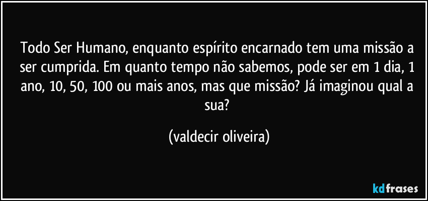 Todo Ser Humano, enquanto espírito encarnado tem uma missão a ser cumprida. Em quanto tempo não sabemos, pode ser em 1 dia, 1 ano, 10, 50, 100 ou mais anos, mas que missão? Já imaginou qual a sua? (valdecir oliveira)