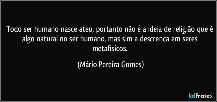 Todo ser humano nasce ateu, portanto não é a ideia de religião que é algo natural no ser humano, mas sim a descrença em seres metafísicos. (Mário Pereira Gomes)