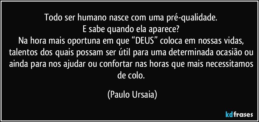 Todo ser humano nasce com uma pré-qualidade. 
E sabe quando ela aparece? 
Na hora mais oportuna em que “DEUS” coloca em nossas vidas, talentos dos quais possam ser útil para uma determinada ocasião ou ainda para nos ajudar ou confortar nas horas que mais necessitamos de colo. (Paulo Ursaia)