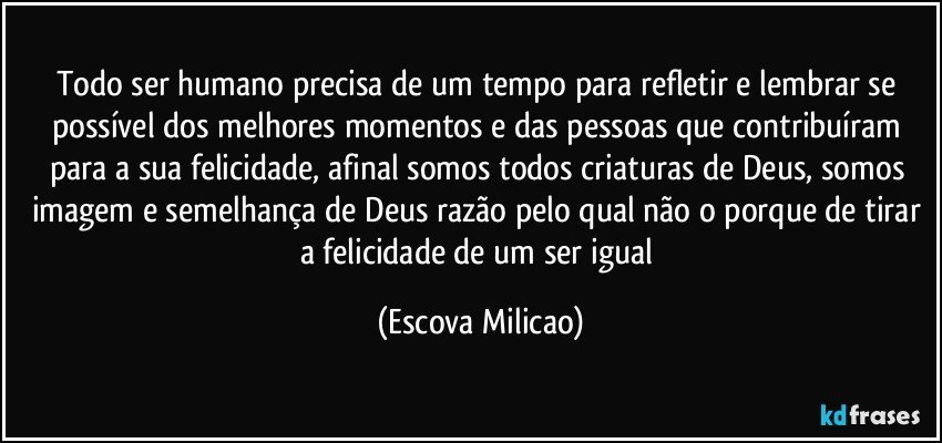 Todo ser humano precisa de um tempo para refletir e lembrar se possível dos melhores momentos e das pessoas que contribuíram para a sua felicidade, afinal somos todos criaturas de Deus, somos imagem e semelhança de Deus razão pelo qual não o porque de tirar a felicidade de um ser igual (Escova Milicao)
