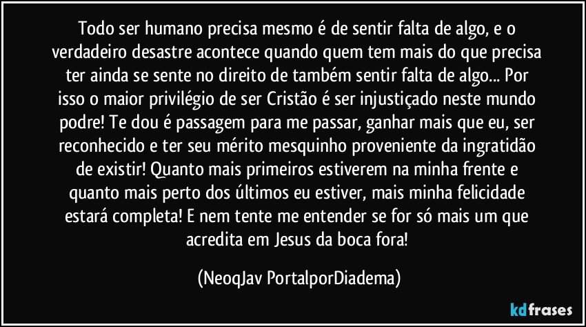 Todo ser humano precisa mesmo é de sentir falta de algo, e o verdadeiro desastre acontece quando quem tem mais do que precisa ter ainda se sente no direito de também sentir falta de algo... Por isso o maior privilégio de ser Cristão é ser injustiçado neste mundo podre! Te dou é passagem para me passar, ganhar mais que eu, ser reconhecido e ter seu mérito mesquinho proveniente da ingratidão de existir! Quanto mais primeiros estiverem na minha frente e quanto mais perto dos últimos eu estiver, mais minha felicidade estará completa! E nem tente me entender se for só mais um que acredita em Jesus da boca fora! (NeoqJav PortalporDiadema)