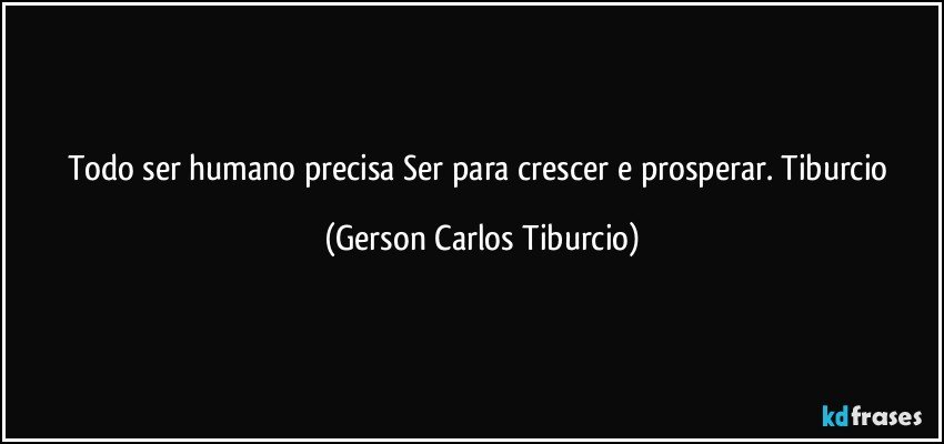 Todo ser humano precisa Ser para crescer e prosperar. Tiburcio (Gerson Carlos Tiburcio)