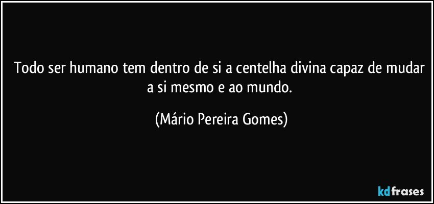 Todo ser humano tem dentro de si a centelha divina capaz de mudar a si mesmo e ao mundo. (Mário Pereira Gomes)