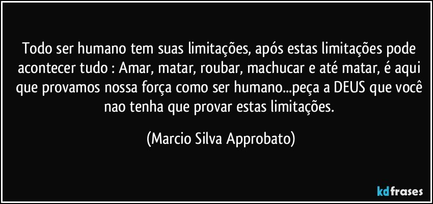 Todo ser humano tem suas limitações, após estas limitações pode acontecer tudo : Amar, matar, roubar, machucar e até matar, é  aqui que provamos nossa força como ser humano...peça a DEUS que você nao tenha que provar estas limitações. (Marcio Silva Approbato)