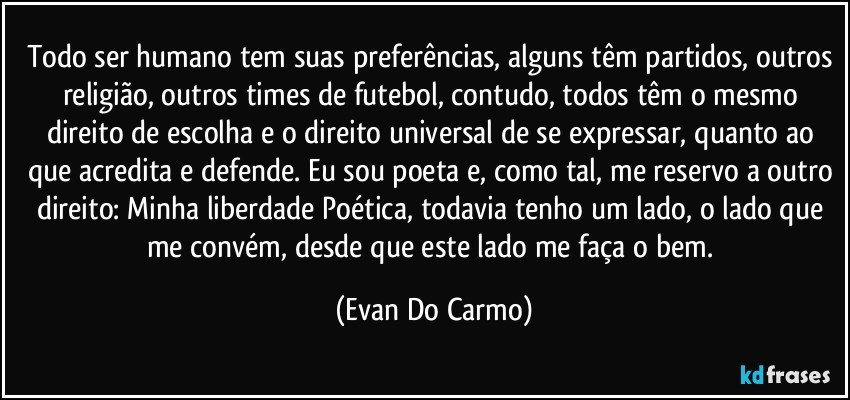 Todo ser humano tem suas preferências, alguns têm partidos, outros religião, outros times de futebol, contudo, todos têm o mesmo direito de escolha e o direito universal de se expressar, quanto ao que acredita e defende. Eu sou poeta e, como tal, me reservo a outro direito: Minha liberdade Poética, todavia tenho um lado, o lado que me convém, desde que este lado me faça o bem. (Evan Do Carmo)