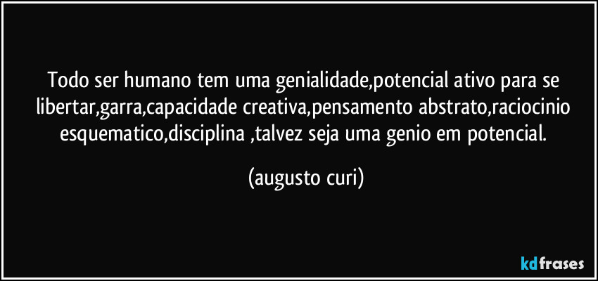 Todo ser humano tem uma genialidade,potencial ativo para se libertar,garra,capacidade creativa,pensamento abstrato,raciocinio esquematico,disciplina ,talvez seja uma genio em potencial. (augusto curi)