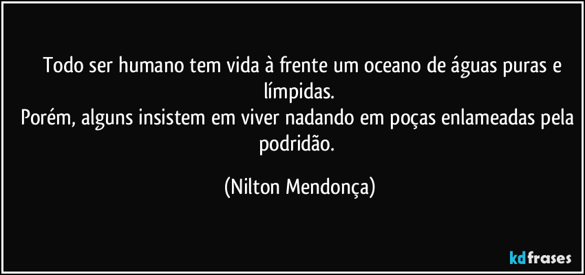 ⁠⁠Todo ser humano tem vida à frente um oceano de águas puras e límpidas.
Porém, alguns insistem em viver nadando em poças enlameadas pela podridão. (Nilton Mendonça)