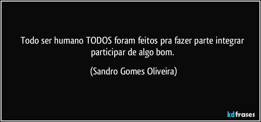 Todo ser humano TODOS foram feitos pra fazer parte integrar participar de algo bom. (Sandro Gomes Oliveira)