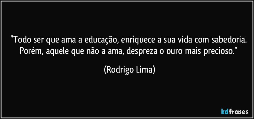 "Todo ser que ama a educação, enriquece a sua vida com sabedoria. Porém, aquele que não a ama, despreza o ouro mais precioso." (Rodrigo Lima)