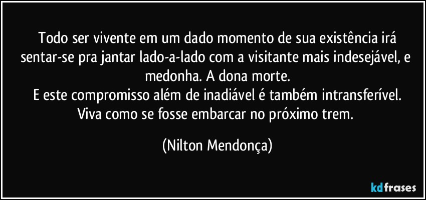 ⁠Todo ser vivente em um dado momento de sua existência irá sentar-se pra jantar lado-a-lado com a visitante mais indesejável, e medonha. A dona morte.
E este compromisso além de inadiável é também intransferível.
Viva como se fosse embarcar no próximo trem. (Nilton Mendonça)